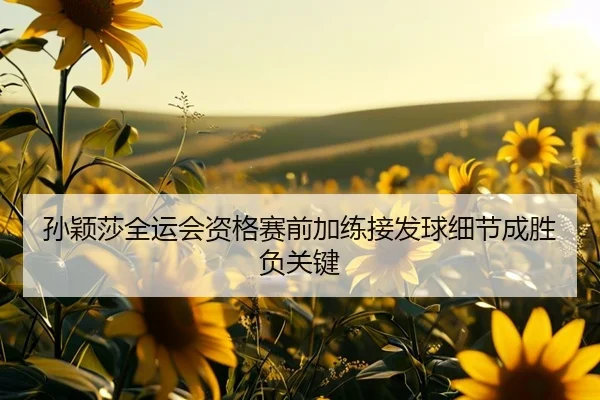 孙颖莎全运会资格赛前加练接发球细节成胜负关键