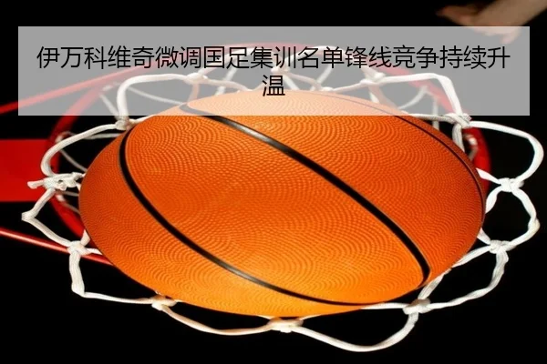 伊万科维奇微调国足集训名单锋线竞争持续升温