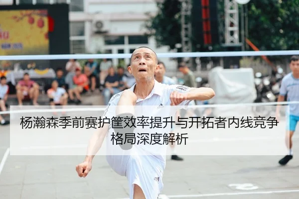 杨瀚森季前赛护筐效率提升与开拓者内线竞争格局深度解析